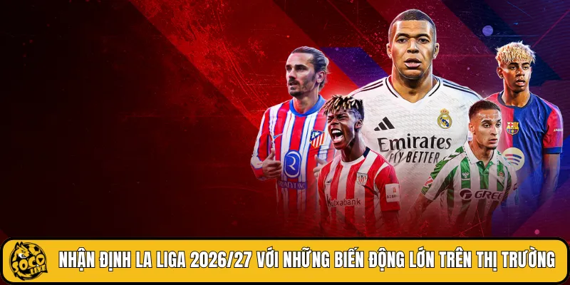 Nhận định La Liga 2026/27 với những biến động lớn trên thị trường